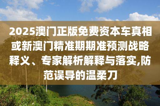 2025澳門正版免費資本車真相或新澳門精準期期準預測戰略釋義、專家解析解釋與落實,防范誤導的溫柔刀